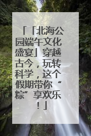 「北海公园端午文化盛宴」穿越古今，玩转科学，这个假期带你“粽”享欢乐！