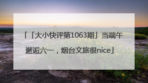「大小快评第1063期」当端午邂逅六一，烟台文旅很nice