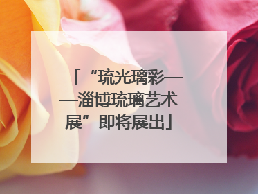 “琉光璃彩——淄博琉璃艺术展”即将展出