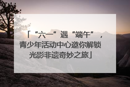 “六一”遇“端午”，青少年活动中心邀你解锁光影非遗奇妙之旅