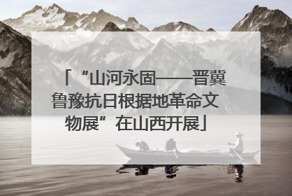 “山河永固——晋冀鲁豫抗日根据地革命文物展”在山西开展