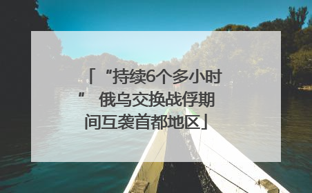 “持续6个多小时” 俄乌交换战俘期间互袭首都地区