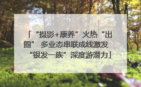 “摄影+康养”火热“出圈” 多业态串联成线激发“银发一族”深度游潜力