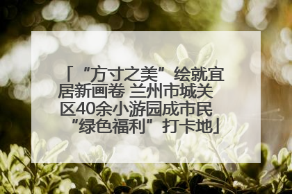 “方寸之美”绘就宜居新画卷 兰州市城关区40余小游园成市民“绿色福利”打卡地