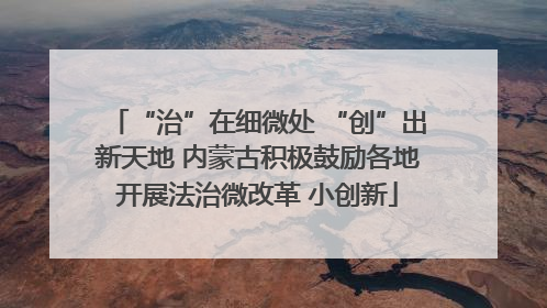 “治”在细微处 “创”出新天地 内蒙古积极鼓励各地开展法治微改革 小创新