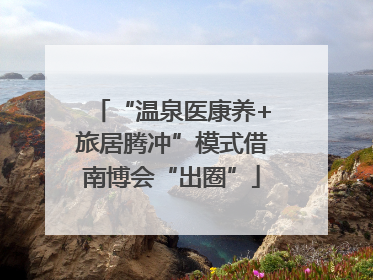 “温泉医康养+旅居腾冲”模式借南博会“出圈”