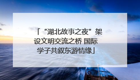 “湖北故事之夜”架设文明交流之桥 国际学子共叙东游情缘