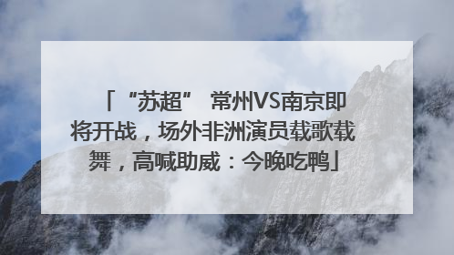 “苏超” 常州VS南京即将开战，场外非洲演员载歌载舞，高喊助威：今晚吃鸭