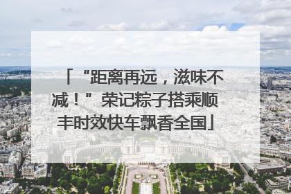 “距离再远，滋味不减！”荣记粽子搭乘顺丰时效快车飘香全国