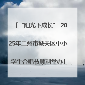“阳光下成长” 2025年兰州市城关区中小学生合唱节顺利举办