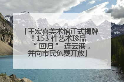 王宏喜美术馆正式揭牌！153 件艺术珍品 “ 回归 ” 连云港，并向市民免费开放