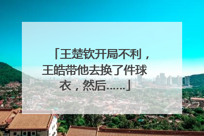 王楚钦开局不利，王皓带他去换了件球衣，然后……