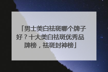男士美白祛斑哪个牌子好？十大美白祛斑优秀品牌榜，祛斑封神榜