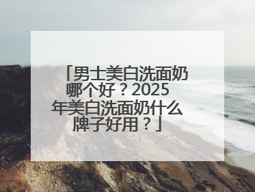男士美白洗面奶哪个好？2025年美白洗面奶什么牌子好用？
