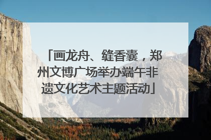 画龙舟、缝香囊，郑州文博广场举办端午非遗文化艺术主题活动