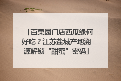 百果园门店西瓜缘何好吃？江苏盐城产地溯源解锁“甜蜜”密码