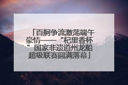 百舸争流激荡端午豪情——“杞里香杯”国家非遗道州龙船超级联赛圆满落幕