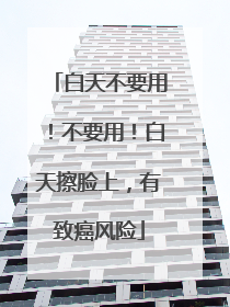 白天不要用！不要用！白天擦脸上，有致癌风险