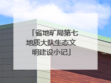 省地矿局第七地质大队生态文明建设小记