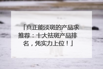 真正能淡斑的产品求推荐：十大祛斑产品排名，凭实力上位！