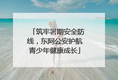 筑牢暑期安全防线，东阿公安护航青少年健康成长