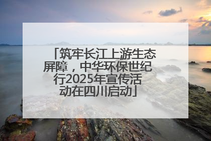 筑牢长江上游生态屏障，中华环保世纪行2025年宣传活动在四川启动