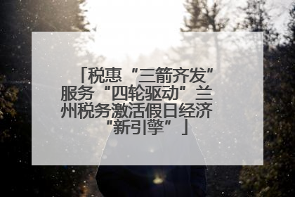 税惠“三箭齐发”服务“四轮驱动”兰州税务激活假日经济“新引擎”