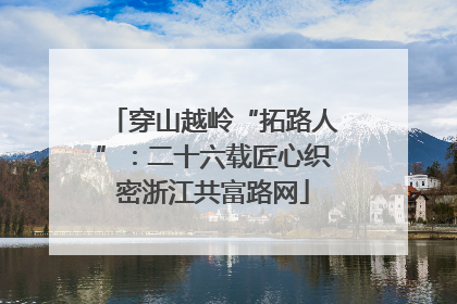 穿山越岭“拓路人”：二十六载匠心织密浙江共富路网