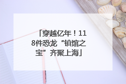 穿越亿年！118件恐龙“镇馆之宝”齐聚上海