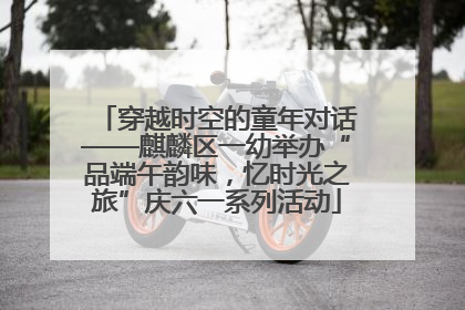 穿越时空的童年对话——麒麟区一幼举办“品端午韵味，忆时光之旅”庆六一系列活动