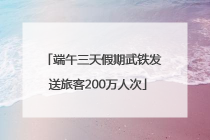 端午三天假期武铁发送旅客200万人次