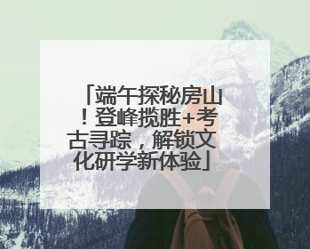 端午探秘房山！登峰揽胜+考古寻踪，解锁文化研学新体验