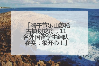 端午节乐山苏稽古镇划龙舟，11名外国留学生组队参赛：很开心！