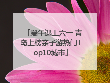 端午遇上六一 青岛上榜亲子游热门Top10城市