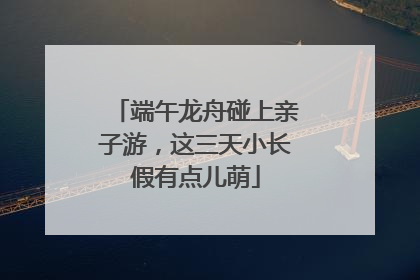 端午龙舟碰上亲子游，这三天小长假有点儿萌