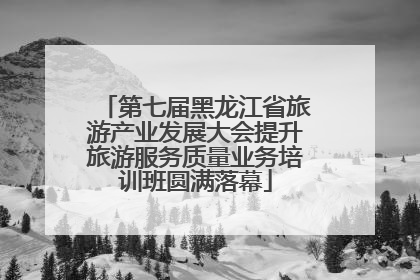 第七届黑龙江省旅游产业发展大会提升旅游服务质量业务培训班圆满落幕