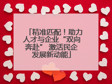 精准匹配！助力人才与企业“双向奔赴” 激活民企发展新动能