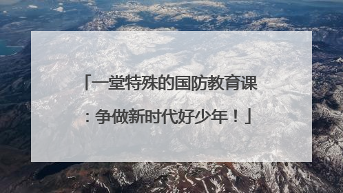 一堂特殊的国防教育课：争做新时代好少年！