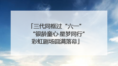 三代同框过“六一” “银龄童心·星梦同行”彩虹剧场圆满落幕