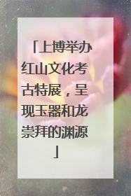 上博举办红山文化考古特展，呈现玉器和龙崇拜的渊源