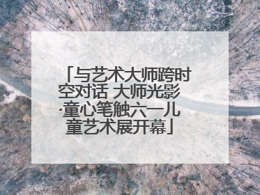 与艺术大师跨时空对话 大师光影·童心笔触六一儿童艺术展开幕