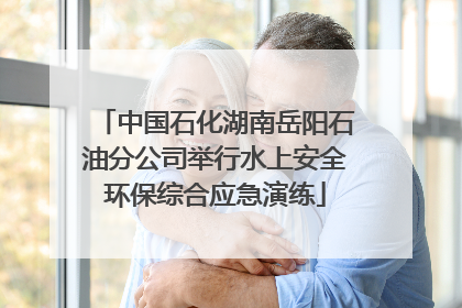中国石化湖南岳阳石油分公司举行水上安全环保综合应急演练
