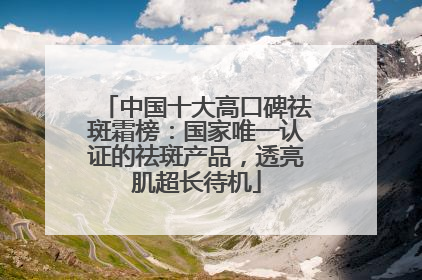 中国十大高口碑祛斑霜榜：国家唯一认证的祛斑产品，透亮肌超长待机