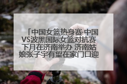 中国女篮热身赛·中国VS波黑国际女篮对抗赛下月在济南举办 济南姑娘张子宇有望在家门口迎来国家队首秀