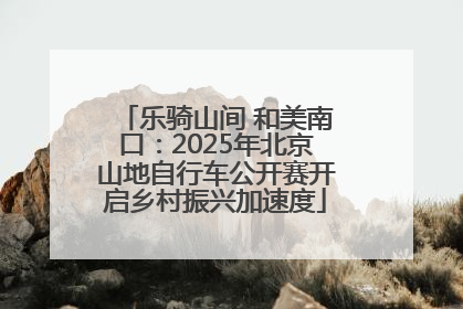 乐骑山间 和美南口：2025年北京山地自行车公开赛开启乡村振兴加速度