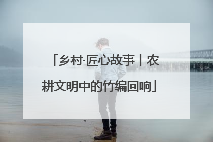 乡村·匠心故事丨农耕文明中的竹编回响