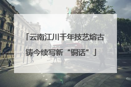 云南江川千年技艺熔古铸今续写新“铜话”