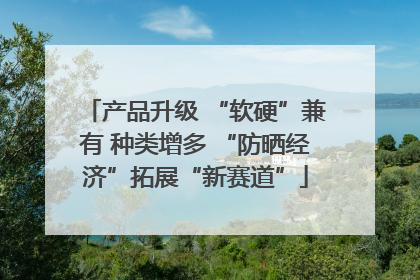 产品升级 “软硬”兼有 种类增多 “防晒经济”拓展“新赛道”