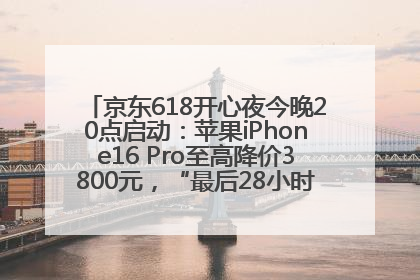 京东618开心夜今晚20点启动：苹果iPhone16 Pro至高降价3800元，“最后28小时”推出十二大补贴