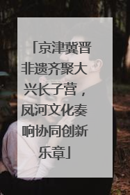 京津冀晋非遗齐聚大兴长子营，凤河文化奏响协同创新乐章
